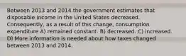 Between 2013 and 2014 the government estimates that disposable income in the United States decreased. Consequently, as a result of this change, consumption expenditure A) remained constant. B) decreased. C) increased. D) More information is needed about how taxes changed between 2013 and 2014.