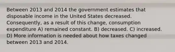 Between 2013 and 2014 the government estimates that disposable income in the United States decreased. Consequently, as a result of this change, consumption expenditure A) remained constant. B) decreased. C) increased. D) More information is needed about how taxes changed between 2013 and 2014.