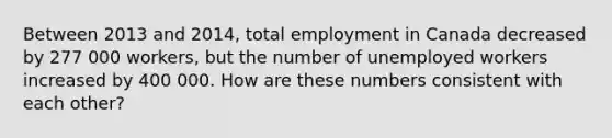 Between 2013 and 2014, total employment in Canada decreased by 277 000 workers, but the number of unemployed workers increased by 400 000. How are these numbers consistent with each other?