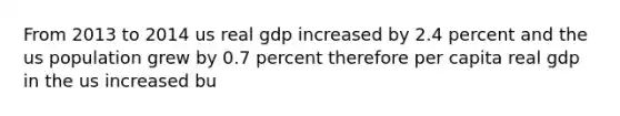 From 2013 to 2014 us real gdp increased by 2.4 percent and the us population grew by 0.7 percent therefore per capita real gdp in the us increased bu