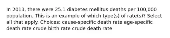 In 2013, there were 25.1 diabetes mellitus deaths per 100,000 population. This is an example of which type(s) of rate(s)? Select all that apply. Choices: cause-specific death rate age-specific death rate crude birth rate crude death rate