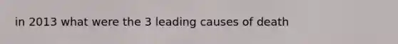 in 2013 what were the 3 leading causes of death