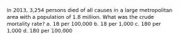 In 2013, 3,254 persons died of all causes in a large metropolitan area with a population of 1.8 million. What was the crude mortality rate? a. 18 per 100,000 b. 18 per 1,000 c. 180 per 1,000 d. 180 per 100,000