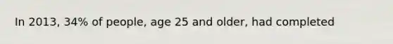 In 2013, 34% of people, age 25 and older, had completed