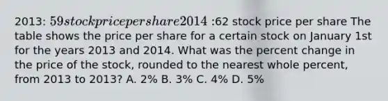 2013: 59 stock price per share 2014:62 stock price per share The table shows the price per share for a certain stock on January 1st for the years 2013 and 2014. What was the percent change in the price of the stock, rounded to the nearest whole percent, from 2013 to 2013? A. 2% B. 3% C. 4% D. 5%