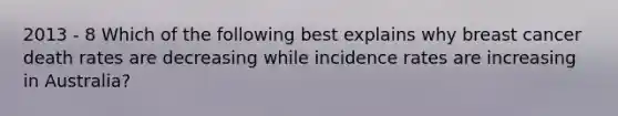 2013 - 8 Which of the following best explains why breast cancer death rates are decreasing while incidence rates are increasing in Australia?