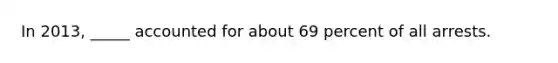 In 2013, _____ accounted for about 69 percent of all arrests.