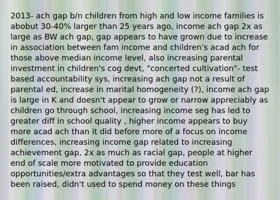 2013- ach gap b/n children from high and low income families is abobut 30-40% larger than 25 years ago, income ach gap 2x as large as BW ach gap, gap appears to have grown due to increase in association between fam income and children's acad ach for those above median income level, also increasing parental investment in children's cog devt, "concerted cultivation"- test based accountability sys, increasing ach gap not a result of parental ed, increase in marital homogeneity (?), income ach gap is large in K and doesn't appear to grow or narrow appreciably as children go through school, increasing income seg has led to greater diff in school quality , higher income appears to buy more acad ach than it did before more of a focus on income differences, increasing income gap related to increasing achievement gap, 2x as much as racial gap, people at higher end of scale more motivated to provide education opportunities/extra advantages so that they test well, bar has been raised, didn't used to spend money on these things