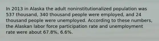 In 2013 in Alaska the adult noninstitutionalized population was 537 thousand, 340 thousand people were employed, and 24 thousand people were unemployed. According to these numbers, the Alaskan labor force participation rate and unemployment rate were about 67.8%, 6.6%.