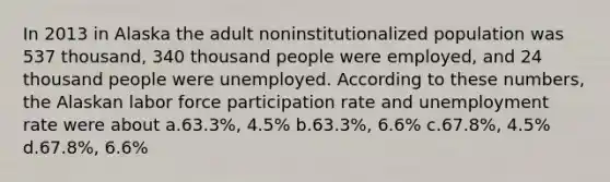 In 2013 in Alaska the adult noninstitutionalized population was 537 thousand, 340 thousand people were employed, and 24 thousand people were unemployed. According to these numbers, the Alaskan labor force participation rate and <a href='https://www.questionai.com/knowledge/kh7PJ5HsOk-unemployment-rate' class='anchor-knowledge'>unemployment rate</a> were about a.63.3%, 4.5% b.63.3%, 6.6% c.67.8%, 4.5% d.67.8%, 6.6%