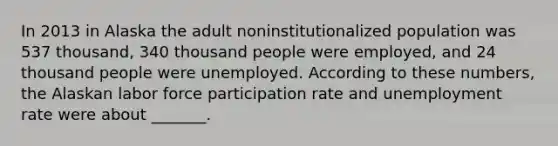 In 2013 in Alaska the adult noninstitutionalized population was 537 thousand, 340 thousand people were employed, and 24 thousand people were unemployed. According to these numbers, the Alaskan labor force participation rate and unemployment rate were about _______.