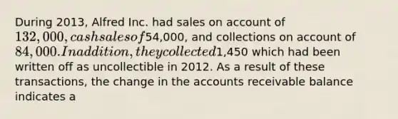 During 2013, Alfred Inc. had sales on account of 132,000, cash sales of54,000, and collections on account of 84,000. In addition, they collected1,450 which had been written off as uncollectible in 2012. As a result of these transactions, the change in the accounts receivable balance indicates a