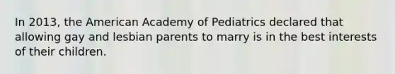 In 2013, the American Academy of Pediatrics declared that allowing gay and lesbian parents to marry is in the best interests of their children.