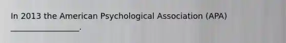 In 2013 the American Psychological Association (APA) _________________.