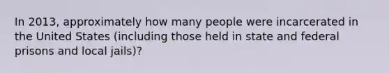 In 2013, approximately how many people were incarcerated in the United States (including those held in state and federal prisons and local jails)?