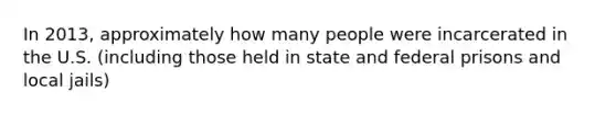 In 2013, approximately how many people were incarcerated in the U.S. (including those held in state and federal prisons and local jails)