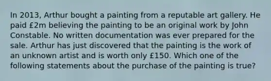 In 2013, Arthur bought a painting from a reputable art gallery. He paid £2m believing the painting to be an original work by John Constable. No written documentation was ever prepared for the sale. Arthur has just discovered that the painting is the work of an unknown artist and is worth only £150. Which one of the following statements about the purchase of the painting is true?