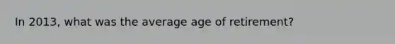 In 2013, what was the average age of retirement?