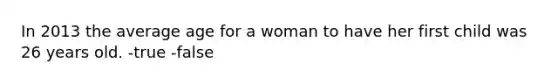 In 2013 the average age for a woman to have her first child was 26 years old. -true -false