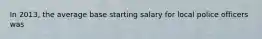 In 2013, the average base starting salary for local police officers was