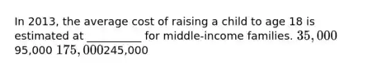 In 2013, the average cost of raising a child to age 18 is estimated at __________ for middle-income families. 35,00095,000 175,000245,000