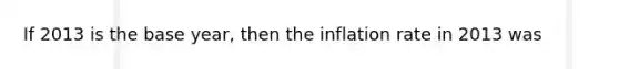 If 2013 is the base year, then the inflation rate in 2013 was