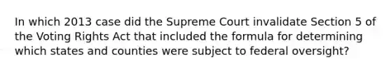 In which 2013 case did the Supreme Court invalidate Section 5 of the Voting Rights Act that included the formula for determining which states and counties were subject to federal oversight?