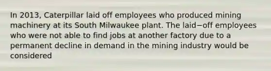 In​ 2013, Caterpillar laid off employees who produced mining machinery at its South Milwaukee plant. The laid−off employees who were not able to find jobs at another factory due to a permanent decline in demand in the mining industry would be considered