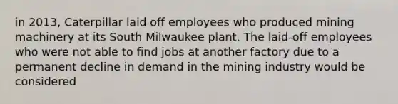 in 2013, Caterpillar laid off employees who produced mining machinery at its South Milwaukee plant. The laid-off employees who were not able to find jobs at another factory due to a permanent decline in demand in the mining industry would be considered