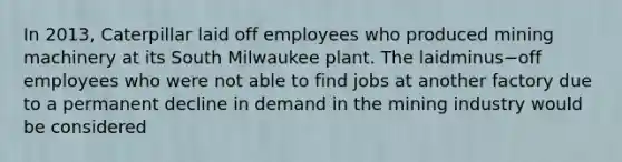 In​ 2013, Caterpillar laid off employees who produced mining machinery at its South Milwaukee plant. The laidminus−off employees who were not able to find jobs at another factory due to a permanent decline in demand in the mining industry would be considered