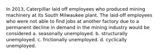 In 2013, Caterpillar laid off employees who produced mining machinery at its South Milwaukee plant. The laid-off employees who were not able to find jobs at another factory due to a permanent decline in demand in the mining industry would be considered a. seasonally unemployed. b. structurally unemployed. c. frictionally unemployed. d. cyclically unemployed.