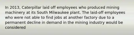 In 2013, Caterpillar laid off employees who produced mining machinery at its South Milwaukee plant. The laid-off employees who were not able to find jobs at another factory due to a permanent decline in demand in the mining industry would be considered