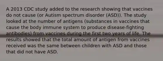 A 2013 CDC study added to the research showing that vaccines do not cause (or Autism spectrum disorder (ASD)). The study looked at the number of antigens (substances in vaccines that cause the body immune system to produce disease-fighting antibodies) from vaccines during the first two years of life. The results showed that the total amount of antigen from vaccines received was the same between children with ASD and those that did not have ASD.