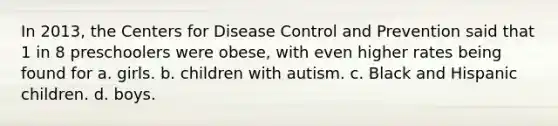 In 2013, the Centers for Disease Control and Prevention said that 1 in 8 preschoolers were obese, with even higher rates being found for a. girls. b. children with autism. c. Black and Hispanic children. d. boys.