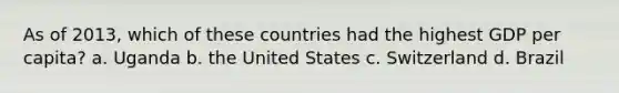 As of 2013, which of these countries had the highest GDP per capita? a. Uganda b. the United States c. Switzerland d. Brazil