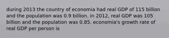 during 2013 the country of economia had real GDP of 115 billion and the population was 0.9 billion. in 2012, real GDP was 105 billion and the population was 0.85. economia's growth rate of real GDP per person is