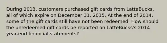 During 2013, customers purchased gift cards from LatteBucks, all of which expire on December 31, 2015. At the end of 2014, some of the gift cards still have not been redeemed. How should the unredeemed gift cards be reported on LatteBucks's 2014 year-end financial statements?