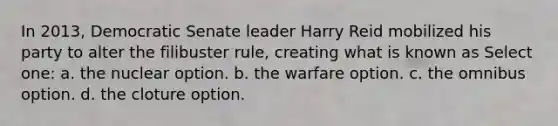 In 2013, Democratic Senate leader Harry Reid mobilized his party to alter the filibuster rule, creating what is known as Select one: a. the nuclear option. b. the warfare option. c. the omnibus option. d. the cloture option.