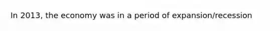 In 2013, the economy was in a period of expansion/recession