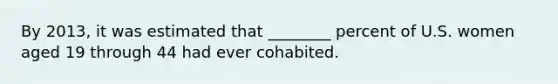 By 2013, it was estimated that ________ percent of U.S. women aged 19 through 44 had ever cohabited.