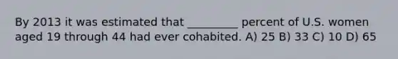 By 2013 it was estimated that _________ percent of U.S. women aged 19 through 44 had ever cohabited. A) 25 B) 33 C) 10 D) 65