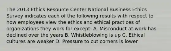 The 2013 Ethics Resource Center National Business Ethics Survey indicates each of the following results with respect to how employees view the ethics and ethical practices of organizations they work for except: A. Misconduct at work has declined over the years B. Whistleblowing is up C. Ethical cultures are weaker D. Pressure to cut corners is lower