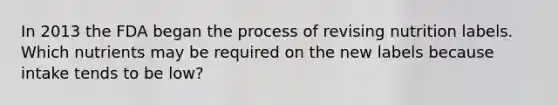 In 2013 the FDA began the process of revising nutrition labels. Which nutrients may be required on the new labels because intake tends to be low?​