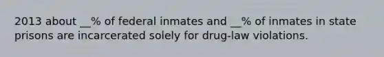 2013 about __% of federal inmates and __% of inmates in state prisons are incarcerated solely for drug-law violations.