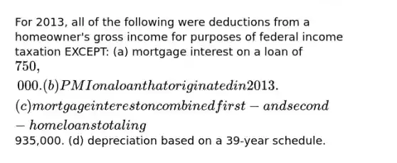 For 2013, all of the following were deductions from a homeowner's gross income for purposes of federal income taxation EXCEPT: (a) mortgage interest on a loan of 750,000. (b) PMI on a loan that originated in 2013. (c) mortgage interest on combined first- and second-home loans totaling935,000. (d) depreciation based on a 39-year schedule.