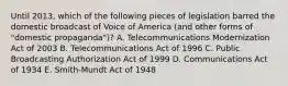 Until 2013, which of the following pieces of legislation barred the domestic broadcast of Voice of America (and other forms of "domestic propaganda")? A. Telecommunications Modernization Act of 2003 B. Telecommunications Act of 1996 C. Public Broadcasting Authorization Act of 1999 D. Communications Act of 1934 E. Smith-Mundt Act of 1948