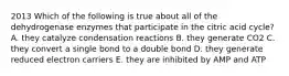 2013 Which of the following is true about all of the dehydrogenase enzymes that participate in the citric acid cycle? A. they catalyze condensation reactions B. they generate CO2 C. they convert a single bond to a double bond D. they generate reduced electron carriers E. they are inhibited by AMP and ATP