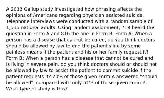 A 2013 Gallup study investigated how phrasing affects the opinions of Americans regarding physician-assisted suicide. Telephone interviews were conducted with a random sample of 1,535 national adults. Using random assignment, 719 heard the question in Form A and 816 the one in Form B. Form A: When a person has a disease that cannot be cured, do you think doctors should be allowed by law to end the patient's life by some painless means if the patient and his or her family request it? Form B: When a person has a disease that cannot be cured and is living in severe pain, do you think doctors should or should not be allowed by law to assist the patient to commit suicide if the patient requests it? 70% of those given Form A answered "should be allowed", compared with only 51% of those given Form B. What type of study is this?