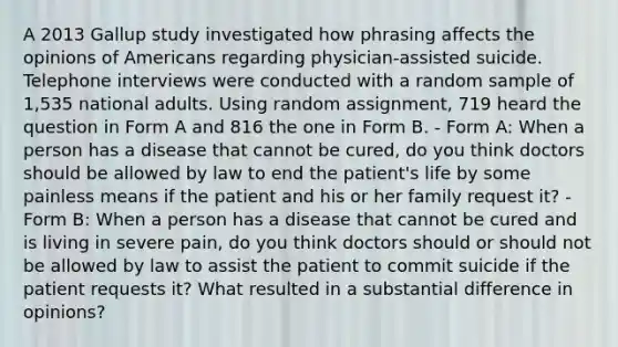 A 2013 Gallup study investigated how phrasing affects the opinions of Americans regarding physician-assisted suicide. Telephone interviews were conducted with a random sample of 1,535 national adults. Using random assignment, 719 heard the question in Form A and 816 the one in Form B. - Form A: When a person has a disease that cannot be cured, do you think doctors should be allowed by law to end the patient's life by some painless means if the patient and his or her family request it? - Form B: When a person has a disease that cannot be cured and is living in severe pain, do you think doctors should or should not be allowed by law to assist the patient to commit suicide if the patient requests it? What resulted in a substantial difference in opinions?