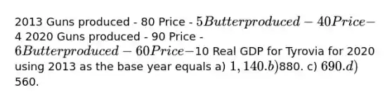 2013 Guns produced - 80 Price - 5 Butter produced - 40 Price -4 2020 Guns produced - 90 Price - 6 Butter produced - 60 Price -10 Real GDP for Tyrovia for 2020 using 2013 as the base year equals a) 1,140. b)880. c) 690. d)560.